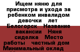 Ищем няню для присмотра и ухода за ребенком-инвалидом девочки 5 лет. Белогорск › Название вакансии ­ Няня/сиделка › Место работы ­ частный дом › Минимальный оклад ­ 400 › Максимальный оклад ­ 500 › Возраст от ­ 20 › Возраст до ­ 60 - Крым, Белогорск Работа » Вакансии   . Крым,Белогорск